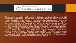 Téma, ktorou sa zaoberá náš projekt je kľúčová v regiónoch pôsobenia všetkých
zúčastnených organizácií. Základná škola Chminianske Jakubovany vyučuje 100% žiakov
z marginalizovanej rómskej komunity. Szent Anna Katolikus Általános Iskola vyučuje 41%
žiakov z marginalizovanej rómskej komunity. Obe školy každoročne bojujú s
neúspechmi edukácie a predčasným ukončovaním školskej dochádzky. Taktiež čelia
neúspechom sociálnej inklúzie žiakov školy. Realizácia tohto projektu by umožnila
učiteľom, nie len participujúcim, lepšie spoznať a následne implementovať Kedvesház
pedagogiku, ktorá je v tejto oblasti jedinečná.Na lokálnej úrovni by realizácia projektu
viedla v časovom horizonte cca 10 rokov k vyššej vzdelanosti skupiny a k uplatneniu sa
členov tejto marginalizovanej skupiny na trhu práce. Tým by sa znížila nezamestnanosť
v regióne, čím by sa náslečdne dvíhala životná úroveň v regióne . V širšom rozmere by
strategické partnerstvo mohlo poslúžiť pre šírenie dobrej praxe aj do ďalšíchoblastí a
obcí, ktoré bojujú s podobnými problémom sociálnej inklúzie.
 