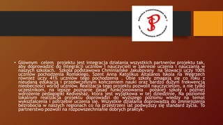 • Głównym celem projektu jest integracja działania wszystkich partnerów projektu tak,
aby doprowadzić do integracji uczniów i nauczycieli w zakresie uczenia i nauczania w
naszych szkołach. Szkoła podstawowa Chminianske Jakubovany na Słowacji uczy 100%
uczniów pochodzenia Romskiego, Szent Anna Katolikus Általános Iskola na Węgrzech
również uczy 41% uczniów tego pochodzenia . Obie szkoły zmagają się co roku z
nieudaną edukacją i przedwczesnym kończeniem nauki oraz bardzo dużym frekwencją
nieobecności wśród uczniów. Realizacja tego projektu pozwolił nauczycielom, a nie tylko
uczestnikom, na lepsze poznanie zasad funkcjonowania polskiej szkoły i później
wdrożenie pedagogiki Kedvesház, która jest wyjątkowa w tej dziedzinie. Na poziomie
lokalnym realizacja projektu doprowadzi do wyższego poziomu wiedzy na temat
wykształcenia i potrzebie uczenia się. Wszystkie działania doprowadzą do zmniejszenia
bezrobocia w naszych regionach co na przestrzeni lat podwyższy się standard życia. To
partnerstwo pozwoli na rozpowszechnianie dobrych praktyk.
 