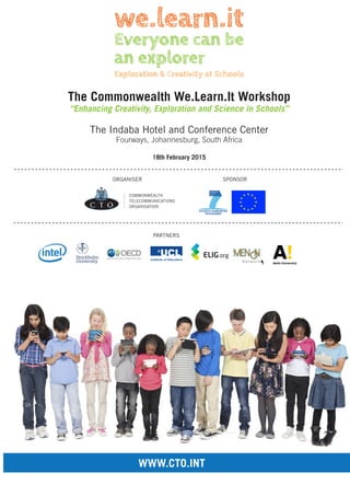 Organised by
The Commonwealth We.Learn.It Workshop
“Enhancing Creativity, Exploration and Science in Schools”
The Indaba Hotel and Conference Center
Fourways, Johannesburg, South Africa
18th February 2015
ORGANISER SPONSOR
PARTNERS
WWW.CTO.INT
 