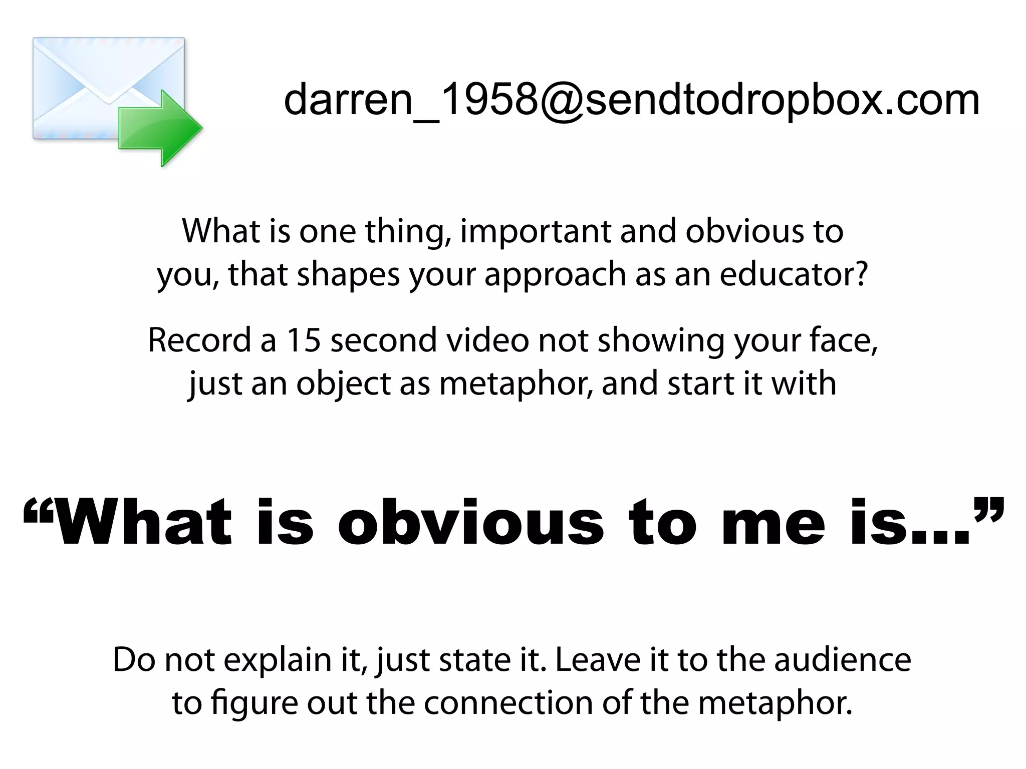 darren_1958@sendtodropbox.com
What is one thing, important and obvious to
you, that shapes your approach as an educator?
Record a 15 second video not showing your face,
just an object as metaphor, and start it with
Do not explain it, just state it. Leave it to the audience
to figure out the connection of the metaphor.
“What is obvious to me is…”
 