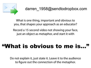 darren_1958@sendtodropbox.com
What is one thing, important and obvious to
you, that shapes your approach as an educator?
Record a 15 second video not showing your face,
just an object as metaphor, and start it with
Do not explain it, just state it. Leave it to the audience
to figure out the connection of the metaphor.
“What is obvious to me is…”
 