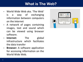 What is The Web?
• World Wide Web aka. ‘The Web’
is a way of exchanging
information between computers
on the Internet
• A network of pages containing
images, text and sound which
can be viewed using browser
software.
• Internet: The global
infrastructure which facilitates
the data transfer
• Browser: A software application
for accessing information on the
World Wide Web.
1
 