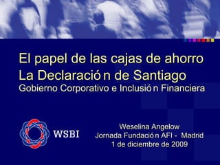 El papel de las cajas de ahorro La Declaración de Santiago   Gobierno Corporativo e Inclusión Financiera Weselina Angelow Jornada Fundación AFI -  Madrid 1 de diciembre de 2009 