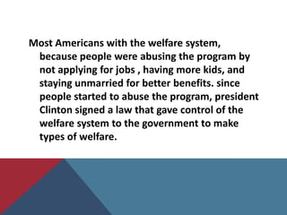 Most Americans with the welfare system,
 because people were abusing the program by
 not applying for jobs , having more kids, and
 staying unmarried for better benefits. since
 people started to abuse the program, president
 Clinton signed a law that gave control of the
 welfare system to the government to make
 types of welfare.
 