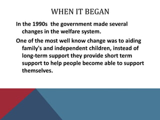 WHEN IT BEGAN
In the 1990s the government made several
   changes in the welfare system.
One of the most well know change was to aiding
   family's and independent children, instead of
   long-term support they provide short term
   support to help people become able to support
   themselves.
 