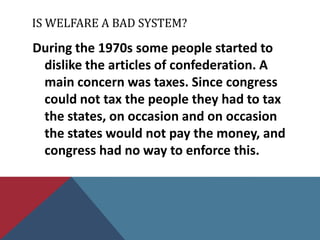 IS WELFARE A BAD SYSTEM?

During the 1970s some people started to
 dislike the articles of confederation. A
 main concern was taxes. Since congress
 could not tax the people they had to tax
 the states, on occasion and on occasion
 the states would not pay the money, and
 congress had no way to enforce this.
 