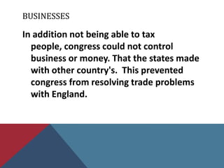 BUSINESSES

In addition not being able to tax
  people, congress could not control
  business or money. That the states made
  with other country's. This prevented
  congress from resolving trade problems
  with England.
 