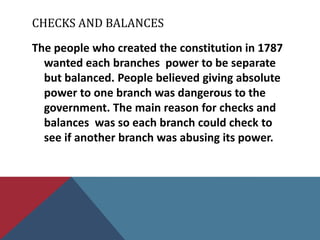 CHECKS AND BALANCES
The people who created the constitution in 1787
  wanted each branches power to be separate
  but balanced. People believed giving absolute
  power to one branch was dangerous to the
  government. The main reason for checks and
  balances was so each branch could check to
  see if another branch was abusing its power.
 