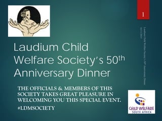 Laudium Child
Welfare Society’s 50th
Anniversary Dinner
THE OFFICIALS & MEMBERS OF THIS
SOCIETY TAKES GREAT PLEASURE IN
WELCOMING YOU THIS SPECIAL EVENT.
#LDMSOCIETY
1
 