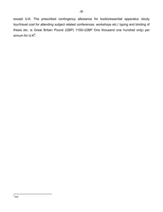 -9-
except U.K. The prescribed contingency allowance for books/essential apparatus /study
tour/travel cost for attending subject related conferences, workshops etc./ typing and binding of
thesis etc. is Great Britain Pound (GBP) 1100/-(GBP One thousand one hundred only) per
annum for U.K9
.
9
Ibid
 
