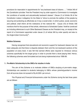 -2-
provisions for reservation in appointments for “any backward class of citizens…. .” Article 340 of
the Constitution provides “that the President may by order appoint a Commission to investigate
the conditions of socially and educationally backward classes”. Clause (1) of Article 38 of the
Constitution makes it obligatory for the State to “strive to promote the welfare of the people by
securing and protecting as effectively as it may a social order, in which justice, social, economic
and political, shall inform all the institutions of the national life”. Cause (10) of Article 338
mentions that for the purpose of that article, references to Scheduled Castes “shall be construed
as including references to such Other Backward Classes as the President may, on receipt of the
report of a Commission appointed under clause (1) of article 340 by order specify and also to
the Anglo-Indian Community3
”.
Welfare Schemes
Having recognized that educational and economic support for backward classes has not
been adequate and that there is disparity between them and the non-backward sections of the
population at every level, it was felt that earnest efforts were required to introduce various
schemes specifically for the target group in order to provide them a level playing field. Hence,
the following schemes were formulated and are being implemented since 1998-99:
1. Pre-Matric Scholarship to the OBCs for studies in India
The aim of this Scheme is to motivate children of OBCs studying at pre-matric stage.
Scholarships are awarded to students belonging to OBCs whose parents/guardian’s income
from all sources does not exceed to Rs,44,500/- per annum.
The Physical and Financial Achievements under the Scheme during the last three years
are as follows:
3
Ibid., p. 90
 