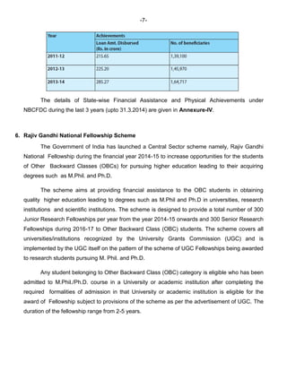 -7-
The details of State-wise Financial Assistance and Physical Achievements under
NBCFDC during the last 3 years (upto 31.3.2014) are given in Annexure-IV.
6. Rajiv Gandhi National Fellowship Scheme
The Government of India has launched a Central Sector scheme namely, Rajiv Gandhi
National Fellowship during the financial year 2014-15 to increase opportunities for the students
of Other Backward Classes (OBCs) for pursuing higher education leading to their acquiring
degrees such as M.Phil. and Ph.D.
The scheme aims at providing financial assistance to the OBC students in obtaining
quality higher education leading to degrees such as M.Phil and Ph.D in universities, research
institutions and scientific institutions. The scheme is designed to provide a total number of 300
Junior Research Fellowships per year from the year 2014-15 onwards and 300 Senior Research
Fellowships during 2016-17 to Other Backward Class (OBC) students. The scheme covers all
universities/institutions recognized by the University Grants Commission (UGC) and is
implemented by the UGC itself on the pattern of the scheme of UGC Fellowships being awarded
to research students pursuing M. Phil. and Ph.D.
Any student belonging to Other Backward Class (OBC) category is eligible who has been
admitted to M.Phil./Ph.D. course in a University or academic institution after completing the
required formalities of admission in that University or academic institution is eligible for the
award of Fellowship subject to provisions of the scheme as per the advertisement of UGC. The
duration of the fellowship range from 2-5 years.
 