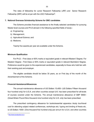 -8-
The rates of fellowship for Junior Research Fellowship (JRF) and Senior Research
Fellowship (SRF) will be at par with the UGC Fellowships8
.
7. National Overseas Scholarship Scheme for OBC candidates
The Scheme provides financial assistance to the finally selected candidates for pursuing
Master level courses and Ph.D abroad in the following specified fields of study:-
a) Engineering;
b) Management;
c) Agricultural Science; and
d) Medicine.
Twenty five awards per year are available under the Scheme.
Minimum Qualification
For Ph.D. - First class or 60% marks or equivalent grade in relevant Masters' Degree. For
Masters' Degree - First Class or 60% marks or equivalent grade in relevant Bachelors' Degree.
Preference would be given to the experienced candidates, especially to those who hold lien with
their existing post and employer.
The eligible candidate should be below 35 years, as on First day of the month of the
Advertisement of the Scheme.
Financial Assistance/Allowances
The annual maintenance allowance of US Dollars 15,400/- (US Dollars Fifteen thousand
four hundred only) for U.S.A. and other countries except U.K. has been prescribed for all levels
of courses covered under the Scheme. The annual maintenance allowance of GBP 9900/-
(Great Britain Pound Nine thousand nine hundred only) for U.K. only has been prescribed.
The prescribed contingency allowance for books/essential apparatus /study tour/travel
cost for attending subject related conferences, workshops etc./ typing and binding of thesis etc.
is US Dollars 1500/- (One thousand five hundred only) per annum for U.S.A. and other countries
8
http://www.socialjustice.nic.in
 