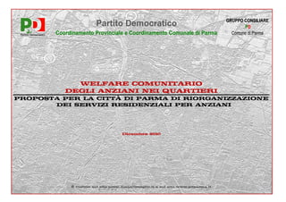 GRUPPO CONSILIARE
                        Partito Democratico                                               PD
        Coordinamento Provinciale e Coordinamento Comunale di Parma                  Comune di Parma




             WELFARE COMUNITARIO
           DEGLI ANZIANI NEI QUARTIERI
PROPOSTA PER LA CITTÀ DI PARMA DI RIORGANIZZAZIONE
       DEI SERVIZI RESIDENZIALI PER ANZIANI




                                     Dicembre 2010




             È visibile sul sito www.ilmioconsiglio.it e sul sito www.pdparma.it
 