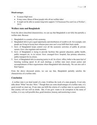 P a g e | 3
Disadvantages
 It causes High taxes
 It may cause Abuse of those people who all are welfare taker
 It might not be able to sustain long-term support ("10 Paramount Pros and Cons of Welfare",
2015)
Welfare state and Bangladesh
From the above described characteristics, we can say that Bangladesh is not fully but partially a
welfare state. Because
1. Bangladesh is a country of mix economy.
2. Bangladesh fails to give equal opportunity and distribution of wealth to all. For example, rich
people are living in luxury here whereas poor ones can’t even fulfil their basic needs.
3. Govt. of Bangladesh keeps control over all the economic activities of public & private
sectors. Govt. also regulates and monitors.
4. Govt. of Bangladesh is trying to provide facilities like general education, public health,
public transport etc. to its citizen. Govt. arranged Govt. hospital, free primary education,
public transport for its citizen.
5. Govt. of Bangladesh fails in ensuring justice to all. In a Govt. office, bribe is the main fuel of
boosting working speed. In all such dealings, a welfare state must ensure justice and
accomplishment of their requirements where Bangladesh fails drastically. We can also call it
Red-Tapism.
From the above discussed points, we can say that, Bangladesh partially satisfies the
characteristics of a welfare state.
Conclusion
A welfare state is an ideal model of a state. It defines the work of a state properly. It not only
talks about “What” but also “How.” Though there are some disadvantages of a welfare state, it is
good overall we must say. If one state can fulfil the criteria of a welfare state in a good context,
that country will run well no doubt. But, if one govt. wants to do corruption in the name of
welfare, it is very well possible thus, good intention, honesty and monitoring is must.
 