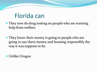 Florida can
 They now do drug testing on people who are wanting
 help from welfare.

 They know their money is going to people who are
 going to use there money and housing responsibly the
 way it was suppose to be.

 Unlike Oregon
 