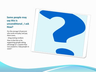 Some people may
say this is
unconditional , I ask
How?
For the average 6.8 percent
who work everyday and pay
there taxes,
- drug testing workers
How is that fair to be
supporting people taking
advantage of a system that
was created to help people in
need.?
 