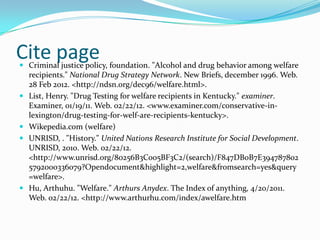 Cite page
 Criminal justice policy, foundation. "Alcohol and drug behavior among welfare
  recipients." National Drug Strategy Network. New Briefs, december 1996. Web.
    28 Feb 2012. <http://ndsn.org/dec96/welfare.html>.
   List, Henry. "Drug Testing for welfare recipients in Kentucky." examiner.
    Examiner, 01/19/11. Web. 02/22/12. <www.examiner.com/conservative-in-
    lexington/drug-testing-for-welf-are-recipients-kentucky>.
   Wikepedia.com (welfare)
   UNRISD, . "History." United Nations Research Institute for Social Development.
    UNRISD, 2010. Web. 02/22/12.
    <http://www.unrisd.org/80256B3C005BF3C2/(search)/F847DB0B7E394787802
    5792000336079?Opendocument&highlight=2,welfare&fromsearch=yes&query
    =welfare>.
   Hu, Arthuhu. "Welfare." Arthurs Anydex. The Index of anything, 4/20/2011.
    Web. 02/22/12. <http://www.arthurhu.com/index/awelfare.htm
 