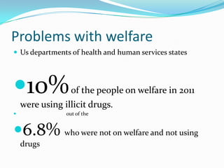 Problems with welfare
 Us departments of health and human services states




10%              of the people on welfare in 2011
    were using illicit drugs.
               out of the


6.8% who were not on welfare and not using
    drugs
 