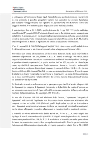 Documento del 31 marzo 2016
10 | 24
si sottraggono all’imposizione fiscale Irpef. Facendo leva su queste disposizioni e sui precetti
in esse contenuti, è possibile progettare welfare plan aziendali che possano beneficiare
dell’anzidetto vantaggio fiscale; anzi è proprio il Legislatore che nella Relazione tecnica alla
Legge di stabilità 2016 battezza queste disposizioni come welfare aziendale.
Il testo in vigore fino al 31.12.2015 è quello derivante dal D.Lgs. 505/1999 che ha suddiviso,
con effetto dal 1° gennaio 2000, l’originaria disposizione in due distinte norme: una contenuta
nella lettera f), comma 2, art. 51 che disciplina le erogazioni in natura dei beni e servizi di utilità
sociale ai dipendenti, l’altra contenuta nella successiva lettera f-bis), comma 2, art. 51, relativa
alle corresponsioni in denaro ai dipendenti per finalità di educazione ed istruzione.
L’art. 1, comma 190, L. 208/2015 (Legge di Stabilità 2016) è intervenuto modificando le lettere
f) e f-bis) ed inserendo la lett. f-ter) al comma 2, oltre ad aggiungere il comma 3-bis).
Procedendo con ordine ad illustrare le novità si inizia dalla lett. f) che deve essere letta in
combinato disposto con l’art. 100, comma 1, T.U.I.R.. Infatti, il “catalogo” dei servizi, che se
erogati ai dipendenti non concorrono a determinare il reddito di lavoro dipendente (in deroga
al principio di onnicomprensività), è quello previsto dall’art. 100, secondo cui i benefit per
essere agevolabili devono presentare finalità educative, formative, ricreative, assistenziali,
sociali, sanitarie o religiose. Come si può osservare il comma 1 dell’art. 100 T.U.I.R., che non
è stato modificato dalla Legge di Stabilità, prevede un paniere già molto ampio di benefit capace
di adattarsi ai diversi bisogni che può esprimere la forza lavoro, sia quale diretta destinataria,
sia in modo indiretto qualora l’effettivo fruitore del servizio messo a disposizione dall’azienda
sia un familiare del dipendente.
Per l’azienda che sostiene volontariamente le spese per erogare i suddetti servizi alla generalità
dei dipendenti o a categorie di dipendenti è consentita la deducibilità dal reddito d’impresa per
un ammontare non superiore al 5 per mille della spesa per prestazioni di lavoro dipendente
risultante dalla dichiarazione dei redditi (art. 100 T.U.I.R.).
In base alla Circolare 188/1998 del Ministero delle Finanze, l’espressione “categorie di
dipendenti" utilizzata dal Legislatore non deve essere intesa soltanto con riferimento alle
categorie previste nel codice civile (dirigenti, quadri, impiegati ed operai), ma in relazione a
tutti i dipendenti appartenenti ad una certa tipologia (ad esempio gli operai del turno di notte)
purché idonea ad impedire erogazioni ad personam in esenzione totale o parziale da imposte.
L’elemento di novità introdotto nella lettera f) dell’art. 51 del T.U.I.R. non è legato alla
tipologia di benefit, ma consiste nella possibilità di erogarli non solo per volontà del datore di
lavoro come previsto dall’art. 100 del T.U.I.R. a cui rinvia la lettera f), ma anche quale misura
derivante da un contratto, un accordo o un regolamento aziendale. Proprio questo costituisce
l’elemento di differenziazione rispetto alla previgente normativa; infatti, fino al 31.12.2015
 