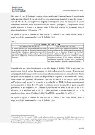 Documento del 31 marzo 2016
13 | 24
Dal punto di vista dell’azienda erogante, si precisa che per il datore di lavoro il sostenimento
delle spese per i benefit di cui alla lett. f-bis) sono interamente deducibili ai sensi del comma 1
dell’art. 95 T.U.I.R., che in proposito dispone come segue “le spese per prestazioni di lavoro
dipendente deducibili nella determinazione del reddito” (d’impresa) “comprendono anche
quelle sostenute in denaro o in natura a titolo di liberalità a favore dei lavoratori, salvo il
disposto dell'articolo 100, comma 1”10
.
Di seguito si riporta la versione del testo dell’art. 51, comma 2, lett. f-bis), T.U.I.R. prima e
dopo la modifica apportata dalla Legge di Stabilità 2016.
Tav. 11
ART. 51, comma 2, lett. f-bis), T.U.I.R.
Testo in vigore fino al 31.12.2015 Testo in vigore dall’1.01.2016
le somme, i servizi e le prestazioni erogati dal datore
di lavoro alla generalità dei dipendenti o a categorie di
dipendenti per la frequenza degli asili nido e di colonie
climatiche da parte dei familiari indicati nell’articolo
12, nonché per borse di studio a favore dei medesimi
familiari
le somme, i servizi e le prestazioni erogati dal datore
di lavoro alla generalità dei dipendenti o a categorie di
dipendenti per la fruizione, da parte dei familiari
indicati nell'articolo 12, dei servizi di educazione e
istruzione anche in età prescolare, compresi i servizi
integrativi e di mensa ad essi connessi, nonchè per la
frequenza di ludoteche e di centri estivi e invernali e
per borse di studio a favore dei medesimi familiari
Passando alla lett. f-ter) introdotta ex novo dalla Legge di Stabilità 2016, si apprende che
costituiranno benefit esclusi da tassazione per i dipendenti anche le somme e le prestazioni
erogate per la fruizione dei servizi di assistenza ai familiari anziani o non autosufficienti. Anche
in questo caso si registra la volontà del Legislatore di adeguarsi ai mutamenti della società,
intercettando una domanda sicuramente crescente di servizi in un settore quale quello
dell’assistenza agli anziani. In proposito si segnala che nel 2014 gli ultrasessantacinquenni
rappresentavano in Italia il 21,7% della popolazione con un incremento di quasi un punto
percentuale in più rispetto al 2011, mentre la popolazione con meno di 15 anni di età al 31
dicembre 2014 risultava pari al 13,8%, 2 punti decimali in meno rispetto al 2011 e la
popolazione in età attiva (15-64 anni) dal 65% nel 2011 è scesa al 64,5% nel 201411
.
Di seguito si riporta la versione del testo dell’art. 51, comma 2, lett. f-ter), T.U.I.R. prima e
dopo la modifica apportata dalla Legge di Stabilità 2016.
10
Si ricorda che l’art. 100, comma 1, T.U.I.R. prevede la deduzione delle spese sostenute per finalità di educazione, istruzione,
ricreazione, assistenza sociale e sanitaria o culto, in misura non superiore al 5 per mille dell'ammontare delle spese per
prestazioni di lavoro dipendente risultante dalla dichiarazione dei redditi.
11
Bilancio demografico nazionale anno 2014, Istat
 