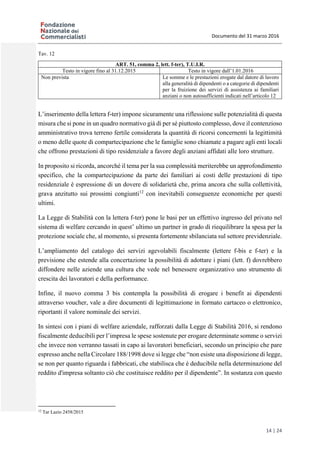 Documento del 31 marzo 2016
14 | 24
Tav. 12
ART. 51, comma 2, lett. f-ter), T.U.I.R.
Testo in vigore fino al 31.12.2015 Testo in vigore dall’1.01.2016
Non prevista Le somme e le prestazioni erogate dal datore di lavoro
alla generalità di dipendenti o a categorie di dipendenti
per la fruizione dei servizi di assistenza ai familiari
anziani o non autosufficienti indicati nell’articolo 12
L’inserimento della lettera f-ter) impone sicuramente una riflessione sulle potenzialità di questa
misura che si pone in un quadro normativo già di per sé piuttosto complesso, dove il contenzioso
amministrativo trova terreno fertile considerata la quantità di ricorsi concernenti la legittimità
o meno delle quote di compartecipazione che le famiglie sono chiamate a pagare agli enti locali
che offrono prestazioni di tipo residenziale a favore degli anziani affidati alle loro strutture.
In proposito si ricorda, ancorché il tema per la sua complessità meriterebbe un approfondimento
specifico, che la compartecipazione da parte dei familiari ai costi delle prestazioni di tipo
residenziale è espressione di un dovere di solidarietà che, prima ancora che sulla collettività,
grava anzitutto sui prossimi congiunti12
con inevitabili conseguenze economiche per questi
ultimi.
La Legge di Stabilità con la lettera f-ter) pone le basi per un effettivo ingresso del privato nel
sistema di welfare cercando in quest’ ultimo un partner in grado di riequilibrare la spesa per la
protezione sociale che, al momento, si presenta fortemente sbilanciata sul settore previdenziale.
L’ampliamento del catalogo dei servizi agevolabili fiscalmente (lettere f-bis e f-ter) e la
previsione che estende alla concertazione la possibilità di adottare i piani (lett. f) dovrebbero
diffondere nelle aziende una cultura che vede nel benessere organizzativo uno strumento di
crescita dei lavoratori e della performance.
Infine, il nuovo comma 3 bis contempla la possibilità di erogare i benefit ai dipendenti
attraverso voucher, vale a dire documenti di legittimazione in formato cartaceo o elettronico,
riportanti il valore nominale dei servizi.
In sintesi con i piani di welfare aziendale, rafforzati dalla Legge di Stabilità 2016, si rendono
fiscalmente deducibili per l’impresa le spese sostenute per erogare determinate somme o servizi
che invece non verranno tassati in capo ai lavoratori beneficiari, secondo un principio che pare
espresso anche nella Circolare 188/1998 dove si legge che “non esiste una disposizione di legge,
se non per quanto riguarda i fabbricati, che stabilisca che è deducibile nella determinazione del
reddito d'impresa soltanto ciò che costituisce reddito per il dipendente”. In sostanza con questo
12
Tar Lazio 2458/2015
 