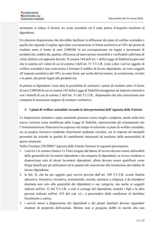 Documento del 31 marzo 2016
15 | 24
strumento si riduce il divario tra costo aziendale ed il reale potere d’acquisto trasferito al
dipendente.
Un ulteriore disposizione che dovrebbe facilitare la diffusione dei piani di welfare aziendale è
quella che riguarda il regime agevolato con tassazione in forma sostitutiva al 10% dei premi di
risultato entro il limite di euro 2.000,00, la cui corresponsione sia legata a incrementi di
produttività, redditività, qualità, efficienza ed innovazione misurabili e verificabili sulla base di
criteri definiti con apposito decreto. Il comma 184 dell’art. 1 della Legge di Stabilità ha previsto
che le somme ed i valori di cui al comma 2 dell’art. 51 T.U.I.R. (vale a dire i servizi oggetto di
welfare aziendale) non concorrono a formare il reddito di lavoro dipendente, né sono soggetti
all’imposta sostitutiva del 10%, se sono fruiti, per scelta del lavoratore, in sostituzione, in tutto
o in parte, dei premi legati alla produttività.
In pratica ai dipendenti viene data la possibilità di sostituire i premi di risultato entro il limite
di euro 2.000,00 di cui al comma 182 della Legge di Stabilità assoggettati ad imposta sostitutiva
con i benefit di cui al comma 2 dell’art. 51 del T.U.I.R., disponendo che tale conversione non
comporta la tassazione neppure di carattere sostitutivo.
3. I piani di welfare aziendale secondo le interpretazioni dell’Agenzia delle Entrate
Le disposizioni normative sopra esaminate possono essere meglio comprese, anche nella loro
nuova versione come modificata dalla Legge di Stabilità, ripercorrendo gli orientamenti che
l’Amministrazione finanziaria ha espresso nel tempo in relazione ai piani di welfare aziendale,
sia su propria iniziativa rendendo chiarimenti mediante circolari, sia in risposta ad interpelli
presentati da aziende in qualità di contribuenti interessati ad usufruire delle potenzialità di
questi strumenti.
Nella Circolare 238/2000 l’Agenzia delle Entrate fornisce le seguenti precisazioni:
1. i servizi e le somme (lettere f e f-bis) erogate dal datore di lavoro devono essere utilizzabili
dalla generalità dei lavoratori dipendenti o da categorie di dipendenti, se invece risultano a
disposizione solo di alcuni lavoratori dipendenti, allora devono essere qualificati come
fringe benefit per gli utilizzatori ed in quanto tali concorrono alla formazione del reddito di
lavoro dipendente;
2. la lett. f), che ha per oggetto quei servizi previsti dall’art. 100 T.U.I.R. aventi finalità
educativa, formativa, ricreativa, assistenziale, sociale, sanitaria o religiosa, è da intendersi
destinata non solo alla generalità dei dipendenti o sue categorie, ma anche ai soggetti
indicati nell'art. 12 del T.U.I.R. e cioè il coniuge del dipendente, nonché i figli e le altre
persone indicate nell'art. 433 del cod. civ., a prescindere dalla condizione di familiare
fiscalmente a carico;
3. i servizi messi a disposizione dei dipendenti e dei propri familiari devono riguardare
strutture di proprietà dell'azienda. Mentre non si pongono dubbi in merito alla non
 