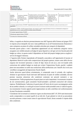 Documento del 31 marzo 2016
18 | 24
SOMME
SERVIZI
(art. 51,
comma 2, lett.
f-ter, T.U.I.R.)
assistenza ai familiari
anziani o non
autosufficienti (art.
51, comma 2, lett. f-
ter, T.U.I.R.)
Si tratta di somme o servizi erogati in
conformità di accordi, contratti o su base
volontaria dal datore di lavoro alla
generalità o categorie di dipendenti
Non concorrono alla
formazione del
reddito di lavoro
dipendente (art. 51,
comma 2, lett. f-ter,
T.U.I.R.)
Interamente deducibile (art.
95, comma 1, T.U.I.R.)
1 Circolare Agenzia Entrate 238/2000 "indipendentemente dalle condizioni di familiare fiscalmente a carico, di convivenza con il
dipendente"
2 Risoluzioni 34/2004 e 26/2010 Agenzia Entrate, sono tassate le somme erogate dal datore di lavoro se direttamente corrisposte al
dipendente per servizi e opere prestate da strutture esterne all'azienda
3 Circolare Agenzia Entrate 378/2007
4 Risoluzione Agenzia Entrate 378/2007
5 In attesa di un chiarimento ufficiale
Infine, si segnala un ulteriore pronunciamento reso dall’Agenzia delle Entrate nel giugno 2012
in risposta ad un interpello che non è stato pubblicato in cui all’Amministrazione finanziaria è
stato sottoposto un piano di welfare aziendale articolato per categorie di dipendenti.
Secondo questo piano a tutti i dipendenti appartenenti ad una medesima categoria veniva
assegnato con validità annuale un budget di spesa figurativa e ad ogni servizio facente parte del
budget un valore, in questo modo il dipendente nei limiti del proprio budget poteva scegliere i
servizi di maggior interesse.
L’Agenzia delle Entrate rispondendo all’interpello concordava sull’opportunità di lasciare al
dipendente libertà di scelta sulla composizione del proprio paniere, tenuto conto delle diverse
esigenze dei lavoratori (presenza o meno di figli, fascia di età ecc.), non ravvisando nella
costruzione dei suddetti budget un modo per evitare l’imposizione fiscale, purchè i suddetti
piani non nascondano in realtà una sostituzione della retribuzione con i benefit che in tal caso
verrebbero assoggettati ad imposizione fiscale (Irpef).
Anche attraverso quest’ultimo orientamento, si comprende come le aziende, che vogliono
sfruttare le agevolazioni fiscali derivanti dall’adozione di piani di welfare aziendale, devono
prestare massima attenzione alle condizioni contenute nei precetti normativi e sue
interpretazioni. Nella progettazione di questi piani un ruolo importante è sicuramente ricoperto
da noi commercialisti, quali consulenti fiscali/aziendali e profondi conoscitori del sistema
impresa. Probabilmente l’adozione di questi piani all’inizio dovrà essere accompagnata anche
da un cambio culturale, in verità già in essere in alcune realtà aziendali come si vedrà di seguito,
ma sicuramente il nostro apporto potrà rappresentare un utile contributo nel confezionamento
di piani fiscalmente sostenibili.
Considerato che la normativa è entrata in vigore con decorrenza dall’1.01.2016 sarà interessante
anche comprendere se ai piani (quelli di cui alla lett. f) già adottati in virtù di un precedente
accordo potranno o meno essere estese le agevolazioni fiscali, fermo restando il rispetto delle
altre condizioni.
 