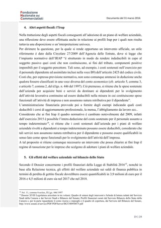 Documento del 31 marzo 2016
19 | 24
4. Altri aspetti fiscali: l’Irap
Nella trattazione degli aspetti fiscali conseguenti all’adozione di un piano di welfare aziendale,
una riflessione deve essere effettuata anche in relazione ai profili Irap per i quali non risulta
tuttavia una disposizione o un’interpretazione univoca.
Per dirimere la questione, per la quale si rende opportuno un intervento ufficiale, un utile
riferimento è dato dalla Circolare 27/2009 dell’Agenzia delle Entrate, dove si legge che
l’impianto normativo dell’IRAP “è strutturato in modo da rendere indeducibili in capo al
soggetto passivo quei costi che non costituiscono, ai fini del tributo, componenti positive
imponibili per il soggetto percettore. Tali sono, ad esempio, i costi sostenuti nell’esercizio per
il personale dipendente ed assimilato inclusi nella voce B9) dell’articolo 2425 del codice civile.
Costi che, per espressa previsione normativa, non sono comunque ammessi in deduzione anche
qualora fossero classificati in una voce diversa del conto economico (cfr. articolo 5, comma 3,
e articolo 7, comma 2, del d.lgs. n. 446 del 1997). Ciò premesso, si ritiene che le spese sostenute
dall’azienda per acquisire beni e servizi da destinare ai dipendenti per lo svolgimento
dell’attività lavorativa continuino ad essere deducibili nella misura in cui costituiscono spese
funzionali all’attività di impresa e non assumono natura retributiva per il dipendente”.
L’amministrazione finanziaria provvede poi a fornire degli esempi indicando quali costi
deducibili i corsi di aggiornamento professionale, la mensa, l’abbigliamento da lavoro ecc..
Considerato che ai fini Irap il quadro normativo è cambiato notevolmente dal 2009, infatti
dall’esercizio 2015 è possibile l’intera deduzione del costo sostenuto per il personale assunto a
tempo indeterminato14
, si ritiene che i costi sostenuti dall’azienda per i piani di welfare
aziendale rivolti a dipendenti a tempo indeterminato possano essere deducibili, considerato che
tali servizi non assumono natura retributiva per il dipendente e possono essere qualificabili in
senso lato come spese funzionali per lo svolgimento dell’attività dell’impresa.
A tal proposito si ritiene comunque necessario un intervento che possa chiarire ai fini Irap il
regime di tassazione per le imprese che scelgono di adottare i piani di welfare aziendale.
5. Gli effetti del welfare aziendale sul bilancio dello Stato
Secondo il Dossier concernente i profili finanziari della Legge di Stabilità 201615
, nonché in
base alla Relazione tecnica, gli effetti del welfare aziendale sui saldi di finanza pubblica in
termini di perdita di gettito fiscale dovrebbero essere quantificabili in 3,9 milioni di euro per il
2016 e 4,5 milioni di euro sia nel 2017 che nel 2018.
14
Art. 11, comma 4-octies, D.Lgs. 446/1997
15
Dossier XVIII Legislatura articolato in tre volumi: Quadro di sintesi degli interventi e Schede di lettura redatti dal Servizio
Studi della Camera e dai Servizi Studi e Bilancio del Senato; Profili finanziari curati dal Servizio Bilancio dello Stato della
Camera e, per la parte riguardante il conto risorse e impieghi e il quadro di copertura, dal Servizio del Bilancio del Senato,
http://www.senato.it/service/PDF/PDFServer/BGT/00950875.pdf
 