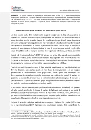 Documento del 31 marzo 2016
2 | 24
Sommario: 1. Il welfare aziendale un’occasione per bilanciare la spesa sociale. – 2. Le novità fiscali contenute
nella Legge di Stabilità 2016. – 3. I piani di welfare aziendale secondo le interpretazioni dell’Agenzia delle Entrate.
– 4. Altri aspetti fiscali: l’IRAP. – 5. Gli effetti del welfare aziendale sul bilancio dello Stato. – 6. Le principali
esperienze in Italia di welfare aziendale. – 7. I piani di welfare aziendale uno strumento al servizio della legge
sulle quote di genere.
1. Il welfare aziendale un’occasione per bilanciare la spesa sociale
Lo stato sociale, anche detto welfare state, nasce in Europa verso la fine del XIX secolo in
risposta alla crescita economica quale conseguenza del processo di industrializzazione e
modernizzazione che ha investito i paesi del vecchio continente, i quali hanno iniziato ad
introdurre forme di protezione pubblica per i lavoratori dando vita ad un sistema di diritti sociali
sotto forma di trasferimenti in denaro o prestazioni in natura con lo scopo di integrare o
sostituire il sostentamento della popolazione in caso di eventi rischiosi sotto il profilo della
tenuta del reddito, quali ad esempio: malattia, disoccupazione, infortunio, vecchiaia, maternità.
Dopo il c.d. “trentennio glorioso” (1945-75)1
iniziato con la fine della seconda guerra mondiale,
il sistema di welfare, quale misura di contenimento degli squilibri nella redistribuzione della
ricchezza, ha dato i primi segnali di cedimento; il drenaggio di risorse che un sistema di questo
tipo comporta ha portato ad un’ inevitabile espansione della spesa pubblica.
Oggi più che mai il tema si presenta di forte attualità, specialmente nei paesi industrializzati
dove la dinamica demografica risente di forti flussi di immigrazione e di un processo
generalizzato di invecchiamento della popolazione, fattori questi che unitamente alla
disoccupazione, in particolare femminile, impongono una revisione dei modelli di welfare per
garantirne la sostenibilità promuovendo al contempo sistemi efficienti in grado di impedire lo
spreco di risorse e capaci di contrastare quegli atteggiamenti che talvolta possono svilupparsi
per usufruire gratuitamente di talune prestazioni sociali.
In un contesto macroeconomico come quello attuale caratterizzato da forti vincoli alla spesa sia
a livello centrale che locale, il sistema di welfare difficilmente può contare su un’ entità di
entrate tali da soddisfare la crescente domanda di previdenza, assistenza, sanità, istruzione; da
qui la necessità di individuare un sistema che possa integrare quello pubblico, virando verso un
modello di welfare pubblico-locale in sinergia con i soggetti privati.
Il rischio di povertà o esclusione sociale è stato stimato per l’Italia nel 2014 pari al 28,3%2
, dato
che si presenta in linea al 2013. Il progressivo e generalizzato aumento della vulnerabilità che
1
Fonte: Collana storica della Banca d’Italia , Serie Saggi e Ricerche, Volume VII, Maurizio Ferrara, Valeria Fargion, Matteo
Jessoula, “Alle radici del Welfare all’italiana origini e futuro di un modello sociale squilibrato”.
2
Istat. L'indicatore corrisponde alla quota di popolazione che sperimenta almeno una delle seguenti condizioni: rischio di
povertà (calcolato sui redditi 2013), grave deprivazione materiale e bassa intensità di lavoro (calcolata sul numero totale di
mesi lavorati dai componenti della famiglia durante il 2013).
 