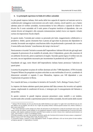 Documento del 31 marzo 2016
21 | 24
6. Le principali esperienze in Italia di welfare aziendale
Le più grandi imprese italiane, forti anche della loro capacità di reperire sul mercato servizi a
condizioni più vantaggiose (convenzioni con asili, teatri, cinema, circoli sportivi, ecc.), hanno
adottato piani di welfare aziendale, riconoscendone la loro efficacia e capacità di ridurre il
divario fra il costo aziendale ed il reale potere d’acquisto trasferito al dipendente, che con
sistemi diversi ed integrativi alla consueta remunerazione (salari) riceve un importo virtuale
escluso da imposizione fiscale (Irpef).
In questo modo, l’azienda può contare su personale più leale, maggiormente collaborativo e
produttivo. Infatti, questo strumento ben si presta ad agevolare la presenza dei dipendenti in
azienda, favorendo una migliore conciliazione della vita professionale e personale che va sotto
il nome della nota formula “conciliazione dei tempi vita-lavoro”.
Storicamente si ricorda l’iniziativa assunta dall’imprenditore Adriano Olivetti che già negli anni
cinquanta fu precursore di un modello di azienda, dove il dipendente, grazie alla creazione di
un ambiente favorevole, poteva esprimersi al meglio. Secondo questa logica il welfare non era
un costo, ma un ingrediente necessario per incrementare la produttività ed il profitto16
.
Guardando ad oggi, nomi illustri dell’imprenditoria italiana hanno promosso l’adozione di
questi piani.
Luxottica ha progettato un piano di welfare destinato ad oltre 7.000 dipendenti, ATM (Azienda
Trasporti Milano) ha progettato un piano articolato su una moltitudine di servizi, scendendo di
dimensioni aziendali si segnala il caso Monnalisa, impresa con 140 dipendenti e con
l’aspirazione di quotarsi in Borsa.
Fra i marchi del lusso, si ricordano le iniziative di Cucinelli, Tod’s, Bottega Veneta, Gucci17
.
Le imprese che hanno adottato questi piani partono dall’idea comune che investire sul capitale
umano, migliorando le condizioni di lavoro, è strategico per il conseguimento del fatturato e
del profitto.
In questo contesto le grandi imprese possono presentarsi come modelli a cui tendere,
incentivando altre aziende a sperimentare piani di welfare aziendale, favoriti anche dalle recenti
16
Adriano Olivetti durante uno dei suoi discorsi più celebri dichiarò ai suoi operai “io voglio che la mia Olivetti non sia solo
una fabbrica ma un modello, uno stile di vita. Voglio che produca libertà e bellezza perché saranno loro, libertà e bellezza, a
dirci come essere felici”.
17
“Non siamo filantropi vecchio stampo ed è chiaro che dal punto di vista finanziario si tratta di investimenti senza senso. Ma
siamo convinti che mettere i nostri artigiani, le cui competenze manuali e creative sono fondamentali per il successo del nostro
prodotto, nelle migliori condizioni lavorative possibili faccia scattare un circolo virtuoso che si ripercuote positivamente sui
conti”, Sole 24 Ore 8.11.2013, Ceo di Bottega Veneta.
Il Welfare aziendale è un modo “per restituire al territorio quello che il territorio dà in termini di risorse umane e competenza",
Milano Finanza 26.07.2012 Diego Della Valle, Presidente Tod’s.
“È necessario tornare a mettere al centro dell'impresa l'uomo. Il rispetto dell'uomo e del suo lavoro prima di tutto rendono
un'impresa speciale”, L’imprenditore, Cucinelli.
 