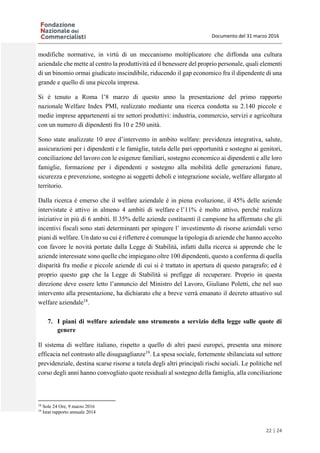 Documento del 31 marzo 2016
22 | 24
modifiche normative, in virtù di un meccanismo moltiplicatore che diffonda una cultura
aziendale che mette al centro la produttività ed il benessere del proprio personale, quali elementi
di un binomio ormai giudicato inscindibile, riducendo il gap economico fra il dipendente di una
grande e quello di una piccola impresa.
Si è tenuto a Roma l’8 marzo di questo anno la presentazione del primo rapporto
nazionale Welfare Index PMI, realizzato mediante una ricerca condotta su 2.140 piccole e
medie imprese appartenenti ai tre settori produttivi: industria, commercio, servizi e agricoltura
con un numero di dipendenti fra 10 e 250 unità.
Sono state analizzate 10 aree d’intervento in ambito welfare: previdenza integrativa, salute,
assicurazioni per i dipendenti e le famiglie, tutela delle pari opportunità e sostegno ai genitori,
conciliazione del lavoro con le esigenze familiari, sostegno economico ai dipendenti e alle loro
famiglie, formazione per i dipendenti e sostegno alla mobilità delle generazioni future,
sicurezza e prevenzione, sostegno ai soggetti deboli e integrazione sociale, welfare allargato al
territorio.
Dalla ricerca è emerso che il welfare aziendale è in piena evoluzione, il 45% delle aziende
intervistate è attivo in almeno 4 ambiti di welfare e l’11% è molto attivo, perché realizza
iniziative in più di 6 ambiti. Il 35% delle aziende costituenti il campione ha affermato che gli
incentivi fiscali sono stati determinanti per spingere l’ investimento di risorse aziendali verso
piani di welfare. Un dato su cui è riflettere è comunque la tipologia di aziende che hanno accolto
con favore le novità portate dalla Legge di Stabilità, infatti dalla ricerca si apprende che le
aziende interessate sono quelle che impiegano oltre 100 dipendenti, questo a conferma di quella
disparità fra medie e piccole aziende di cui si è trattato in apertura di questo paragrafo; ed è
proprio questo gap che la Legge di Stabilità si prefigge di recuperare. Proprio in questa
direzione deve essere letto l’annuncio del Ministro del Lavoro, Giuliano Poletti, che nel suo
intervento alla presentazione, ha dichiarato che a breve verrà emanato il decreto attuativo sul
welfare aziendale18
.
7. I piani di welfare aziendale uno strumento a servizio della legge sulle quote di
genere
Il sistema di welfare italiano, rispetto a quello di altri paesi europei, presenta una minore
efficacia nel contrasto alle disuguaglianze19
. La spesa sociale, fortemente sbilanciata sul settore
previdenziale, destina scarse risorse a tutela degli altri principali rischi sociali. Le politiche nel
corso degli anni hanno convogliato quote residuali al sostegno della famiglia, alla conciliazione
18
Sole 24 Ore, 9 marzo 2016
19
Istat rapporto annuale 2014
 