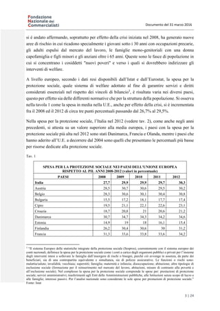 Documento del 31 marzo 2016
3 | 24
si è andato affermando, soprattutto per effetto della crisi iniziata nel 2008, ha generato nuove
aree di rischio in cui ricadono specialmente i giovani sotto i 30 anni con occupazioni precarie,
gli adulti espulsi dal mercato del lavoro, le famiglie mono-genitoriali con una donna
capofamiglia e figli minori e gli anziani oltre i 65 anni. Queste sono le fasce di popolazione in
cui si concentrano i cosiddetti "nuovi poveri" e verso i quali si dovrebbero indirizzare gli
interventi di welfare.
A livello europeo, secondo i dati resi disponibili dall’Istat e dall’Eurostat, la spesa per la
protezione sociale, quale sistema di welfare adottato al fine di garantire servizi e diritti
considerati essenziali nel rispetto dei vincoli di bilancio3
, è risultata varia nei diversi paesi,
questo per effetto sia delle differenti normative che per la struttura della popolazione. Si osserva
nella tavola 1 come la spesa in media nella U.E., anche per effetto della crisi, si è incrementata
fra il 2008 ed il 2012 di circa tre punti percentuali passando dal 26,7% al 29,5%.
Nella spesa per la protezione sociale, l’Italia nel 2012 (vedere tav. 2), come anche negli anni
precedenti, si attesta su un valore superiore alla media europea, i paesi con la spesa per la
protezione sociale più alta nel 2012 sono stati Danimarca, Francia e Olanda, mentre i paesi che
hanno aderito all’U.E. a decorrere dal 2004 sono quelli che presentano le percentuali più basse
per risorse dedicate alla protezione sociale.
Tav. 1
SPESA PER LA PROTEZIONE SOCIALE NEI PAESI DELL'UNIONE EUROPEA
RISPETTO AL PIL ANNI 2008-2012 (valori in percentuale)
PAESI 2008 2009 2010 2011 2012
Italia 27,7 29,9 29,9 29,7 30,3
Austria 28,5 30,7 30,6 29,5 30,2
Belgio 28,3 30,6 30,1 30,4 30,8
Bulgaria 15,5 17,2 18,1 17,7 17,4
Cipro 19,5 21,1 22,1 22,6 23,1
Croazia 18,7 20,8 21 20,6 21,2
Danimarca 30,7 34,7 34,3 34,2 34,6
Estonia 14,9 19 18 16,1 15,4
Finlandia 26,2 30,4 30,6 30 31,2
Francia 31,3 33,6 33,8 33,6 34,2
3
“Il sistema Europeo delle statistiche integrate della protezione sociale (Sespros), coerentemente con il sistema europeo dei
conti nazionali, definisce la spesa per la protezione sociale come i costi a carico degli organismi pubblici o privati per l’insieme
degli interventi intesi a sollevare le famiglie dall’insorgere di rischi o bisogni, purché ciò avvenga in assenza, da parte dei
beneficiari, sia di una contropartita equivalente e simultanea, sia di polizze assicurative. Le funzioni o rischi sono:
malattia/salute; invalidità; vecchiaia; superstiti; famiglia; maternità e infanzia; disoccupazione; abitazione; altre tipologie di
esclusione sociale (formazione per il reinserimento nel mercato del lavoro, abitazioni, misure di contrasto alla povertà e
all’esclusione sociale). Nel complesso la spesa per la protezione sociale comprende le spese per: prestazioni di protezione
sociale; servizi amministrativi; trasferimenti agli Enti delle Amministrazioni pubbliche, alle Istituzioni senza scopo di lucro e
alle famiglie; interessi passivi. Per l’analisi nazionale sono considerate le sole spese per prestazioni di protezione sociale.”
Fonte: Istat
 
