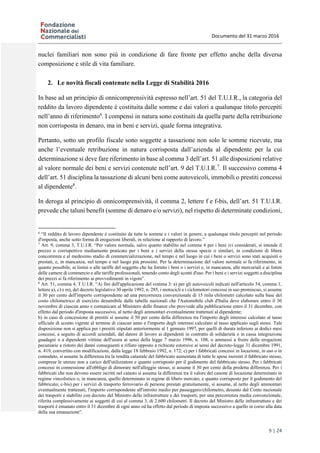 Documento del 31 marzo 2016
9 | 24
nuclei familiari non sono più in condizione di fare fronte per effetto anche della diversa
composizione e stile di vita familiare.
2. Le novità fiscali contenute nella Legge di Stabilità 2016
In base ad un principio di onnicomprensività espresso nell’art. 51 del T.U.I.R., la categoria del
reddito da lavoro dipendente è costituita dalle somme e dai valori a qualunque titolo percepiti
nell’anno di riferimento6
. I compensi in natura sono costituiti da quella parte della retribuzione
non corrisposta in denaro, ma in beni e servizi, quale forma integrativa.
Pertanto, sotto un profilo fiscale sono soggette a tassazione non solo le somme ricevute, ma
anche l’eventuale retribuzione in natura corrisposta dall’azienda al dipendente per la cui
determinazione si deve fare riferimento in base al comma 3 dell’art. 51 alle disposizioni relative
al valore normale dei beni e servizi contenute nell’art. 9 del T.U.I.R.7
. Il successivo comma 4
dell’art. 51 disciplina la tassazione di alcuni beni come autoveicoli, immobili o prestiti concessi
al dipendente8
.
In deroga al principio di onnicomprensività, il comma 2, lettere f e f-bis, dell’art. 51 T.U.I.R.
prevede che taluni benefit (somme di denaro e/o servizi), nel rispetto di determinate condizioni,
6
“Il reddito di lavoro dipendente è costituito da tutte le somme e i valori in genere, a qualunque titolo percepiti nel periodo
d'imposta, anche sotto forma di erogazioni liberali, in relazione al rapporto di lavoro.”
7
Art. 9, comma 3, T.U.I.R. “Per valore normale, salvo quanto stabilito nel comma 4 per i beni ivi considerati, si intende il
prezzo o corrispettivo mediamente praticato per i beni e i servizi della stessa specie o similari, in condizioni di libera
concorrenza e al medesimo stadio di commercializzazione, nel tempo e nel luogo in cui i beni o servizi sono stati acquisiti o
prestati, e, in mancanza, nel tempo e nel luogo più prossimi. Per la determinazione del valore normale si fa riferimento, in
quanto possibile, ai listini o alle tariffe del soggetto che ha fornito i beni o i servizi e, in mancanza, alle mercuriali e ai listini
delle camere di commercio e alle tariffe professionali, tenendo conto degli sconti d'uso. Per i beni e i servizi soggetti a disciplina
dei prezzi si fa riferimento ai provvedimenti in vigore”.
8
Art. 51, comma 4, T.U.I.R. “Ai fini dell'applicazione del comma 3: a) per gli autoveicoli indicati nell'articolo 54, comma 1,
lettere a), c) e m), del decreto legislativo 30 aprile 1992, n. 285, i motocicli e i ciclomotori concessi in uso promiscuo, si assume
il 30 per cento dell'importo corrispondente ad una percorrenza convenzionale di 15 mila chilometri calcolato sulla base del
costo chilometrico di esercizio desumibile dalle tabelle nazionali che l'Automobile club d'Italia deve elaborare entro il 30
novembre di ciascun anno e comunicare al Ministero delle finanze che provvede alla pubblicazione entro il 31 dicembre, con
effetto dal periodo d'imposta successivo, al netto degli ammontari eventualmente trattenuti al dipendente;
b) in caso di concessione di prestiti si assume il 50 per cento della differenza tra l'importo degli interessi calcolato al tasso
ufficiale di sconto vigente al termine di ciascun anno e l'importo degli interessi calcolato al tasso applicato sugli stessi. Tale
disposizione non si applica per i prestiti stipulati anteriormente al 1 gennaio 1997, per quelli di durata inferiore ai dodici mesi
concessi, a seguito di accordi aziendali, dal datore di lavoro ai dipendenti in contratto di solidarietà o in cassa integrazione
guadagni o a dipendenti vittime dell'usura ai sensi della legge 7 marzo 1996, n. 108, o ammessi a fruire delle erogazioni
pecuniarie a ristoro dei danni conseguenti a rifiuto opposto a richieste estorsive ai sensi del decreto-legge 31 dicembre 1991,
n. 419, convertito con modificazioni, dalla legge 18 febbraio 1992, n. 172; c) per i fabbricati concessi in locazione, in uso o in
comodato, si assume la differenza tra la rendita catastale del fabbricato aumentata di tutte le spese inerenti il fabbricato stesso,
comprese le utenze non a carico dell'utilizzatore e quanto corrisposto per il godimento del fabbricato stesso. Per i fabbricati
concessi in connessione all'obbligo di dimorare nell'alloggio stesso, si assume il 30 per cento della predetta differenza. Per i
fabbricati che non devono essere iscritti nel catasto si assume la differenza tra il valore del canone di locazione determinato in
regime vincolistico o, in mancanza, quello determinato in regime di libero mercato, e quanto corrisposto per il godimento del
fabbricato; c-bis) per i servizi di trasporto ferroviario di persone prestati gratuitamente, si assume, al netto degli ammontari
eventualmente trattenuti, l'importo corrispondente all'introito medio per passeggero/chilometro, desunto dal Conto nazionale
dei trasporti e stabilito con decreto del Ministro delle infrastrutture e dei trasporti, per una percorrenza media convenzionale,
riferita complessivamente ai soggetti di cui al comma 3, di 2.600 chilometri. Il decreto del Ministro delle infrastrutture e dei
trasporti è emanato entro il 31 dicembre di ogni anno ed ha effetto dal periodo di imposta successivo a quello in corso alla data
della sua emanazione”.
 