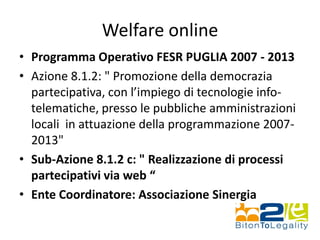 Welfare online
• Programma Operativo FESR PUGLIA 2007 - 2013
• Azione 8.1.2: " Promozione della democrazia
partecipativa, con l’impiego di tecnologie info-
telematiche, presso le pubbliche amministrazioni
locali in attuazione della programmazione 2007-
2013"
• Sub-Azione 8.1.2 c: " Realizzazione di processi
partecipativi via web “
• Ente Coordinatore: Associazione Sinergia
 