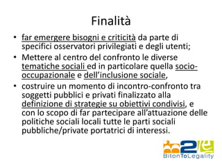 Finalità
• far emergere bisogni e criticità da parte di
specifici osservatori privilegiati e degli utenti;
• Mettere al centro del confronto le diverse
tematiche sociali ed in particolare quella socio-
occupazionale e dell’inclusione sociale,
• costruire un momento di incontro-confronto tra
soggetti pubblici e privati finalizzato alla
definizione di strategie su obiettivi condivisi, e
con lo scopo di far partecipare all’attuazione delle
politiche sociali locali tutte le parti sociali
pubbliche/private portatrici di interessi.
 