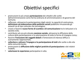 Obiettivi specifici
• promuovere la più ampia partecipazione dei cittadini alle scelte
dell’amministrazione come forma ordinaria di amministrazione e di governo del
Comune;
• rafforzare, attraverso la partecipazione degli utenti, la capacità di costruzione,
definizione ed elaborazione delle politiche sociali pubbliche rimuovendo gli
ostacoli sia di tipo culturale che tecnologico;
• creare e favorire nuove forme di scambio e di comunicazione tra le istituzioni e la
società civile;
• contribuire ad una più elevata coesione sociale, attraverso la diffusione della
cultura della partecipazione e la valorizzazione di tutte le forme di impegno civico;
• favorire l’inclusione dei soggetti deboli e l’emersione di interessi diffusi o
scarsamente rappresentati;
• sollecitare e attivare l’impegno e la partecipazione di tutti alle scelte e alla vita
della comunità locale;
• promuovere la diffusione delle migliori pratiche di partecipazione e dei relativi
modelli;
• valorizzare le esperienze partecipative in atto.
 