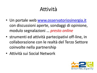 Attività
• Un portale web www.osservatoriosinergia.it
con discussioni aperte, sondaggi di opinione,
modulo segnalazioni … presto online
• strumenti ed attività partecipativi off-line, in
collaborazione con le realtà del Terzo Settore
coinvolte nella partnership
• Attività sui Social Network
 