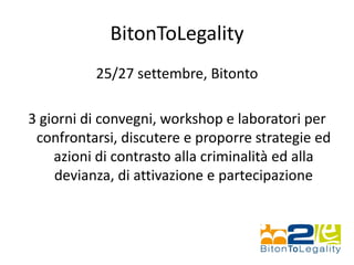 BitonToLegality
25/27 settembre, Bitonto
3 giorni di convegni, workshop e laboratori per
confrontarsi, discutere e proporre strategie ed
azioni di contrasto alla criminalità ed alla
devianza, di attivazione e partecipazione
 