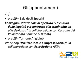 Gli appuntamenti
25/9
• ore 10 – Sala degli Specchi
Convegno istituzionale di apertura “La cultura
della legalità e il contrasto alla criminalità ed
alla devianza” in collaborazione con Consulta del
Volontariato Comune di Bitonto
• ore 15 - Torrione Angioino
Workshop “Welfare locale e Impresa Sociale” in
collaborazione con Associazione AXIA
 