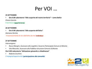Per VOI …
25 SETTEMBRE
• Ore 9.00 Laboratorio “Alla scoperta del nostro territorio” – Lama Balice
Chiara Cannito
Il territorio (appartenenza)
26 SETTEMBRE
• Ore 9.00 Laboratorio “Alla scoperta dell’altro”
Damiano Nirchio
Il riconoscimento di sé e dell’altro da me (individuo)
27 SETTEMBRE
Intervengono:
• Rocco Mangini, Assessore alla Legalità e Governo Partecipato Comune di Bitonto
• Vito Masciale, Assessore alla Pubblica Istruzione Comune di Bitonto
Ore 9.00 Laboratorio “Attivazione giovanile e cittadinanza”
• Roberto Ceschina
L’impegno/opportunità (partecipazione alla comunità)
 