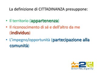 La definizione di CITTADINANZA presuppone:
• Il territorio (appartenenza)
• Il riconoscimento di sé e dell’altro da me
(individuo)
• L’impegno/opportunità (partecipazione alla
comunità)
 