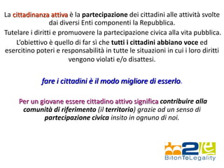 La cittadinanza attiva è la partecipazione dei cittadini alle attività svolte
dai diversi Enti componenti la Repubblica.
Tutelare i diritti e promuovere la partecipazione civica alla vita pubblica.
L’obiettivo è quello di far sì che tutti i cittadini abbiano voce ed
esercitino poteri e responsabilità in tutte le situazioni in cui i loro diritti
vengono violati e/o disattesi.
fare i cittadini è il modo migliore di esserlo.
Per un giovane essere cittadino attivo significa contribuire alla
comunità di riferimento (il territorio) grazie ad un senso di
partecipazione civica insito in ognuno di noi.
 
