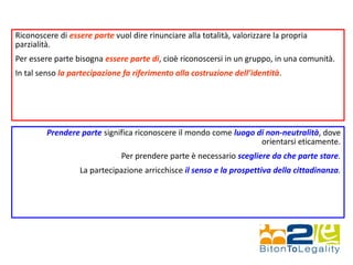 Riconoscere di essere parte vuol dire rinunciare alla totalità, valorizzare la propria
parzialità.
Per essere parte bisogna essere parte di, cioè riconoscersi in un gruppo, in una comunità.
In tal senso la partecipazione fa riferimento alla costruzione dell’identità.
Prendere parte significa riconoscere il mondo come luogo di non-neutralità, dove
orientarsi eticamente.
Per prendere parte è necessario scegliere da che parte stare.
La partecipazione arricchisce il senso e la prospettiva della cittadinanza.
 