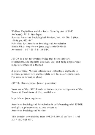 Welfare Capitalism and the Social Security Act of 1935
Author(s): Jill S. Quadagno
Source: American Sociological Review, Vol. 49, No. 5 (Oct.,
1984), pp. 632-647
Published by: American Sociological Association
Stable URL: http://www.jstor.org/stable/2095421
Accessed: 11-07-2017 11:24 UTC
JSTOR is a not-for-profit service that helps scholars,
researchers, and students discover, use, and build upon a wide
range of content in a trusted
digital archive. We use information technology and tools to
increase productivity and facilitate new forms of scholarship.
For more information about
JSTOR, please contact [email protected]
Your use of the JSTOR archive indicates your acceptance of the
Terms & Conditions of Use, available at
http://about.jstor.org/terms
American Sociological Association is collaborating with JSTOR
to digitize, preserve and extend access to
American Sociological Review
This content downloaded from 198.246.186.26 on Tue, 11 Jul
2017 11:24:28 UTC
 