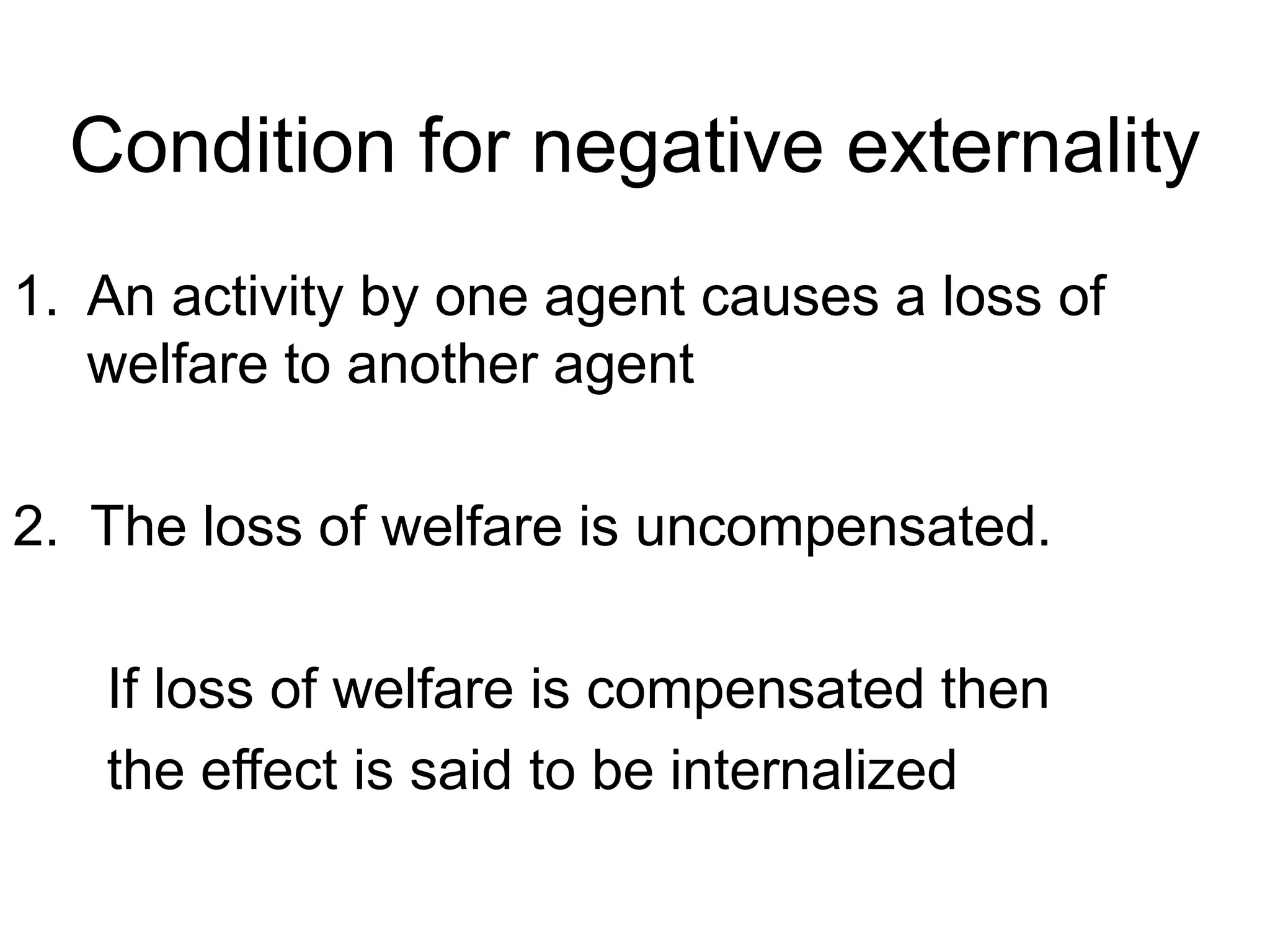 Condition for negative externality
1. An activity by one agent causes a loss of
welfare to another agent
2. The loss of welfare is uncompensated.
If loss of welfare is compensated then
the effect is said to be internalized
 