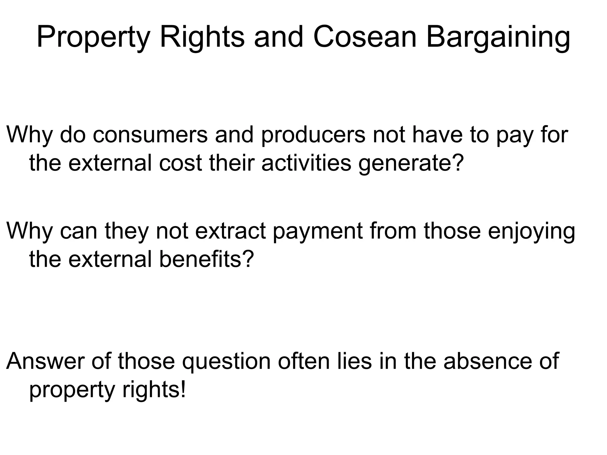 Property Rights and Cosean Bargaining
Why do consumers and producers not have to pay for
the external cost their activities generate?
Why can they not extract payment from those enjoying
the external benefits?
Answer of those question often lies in the absence of
property rights!
 