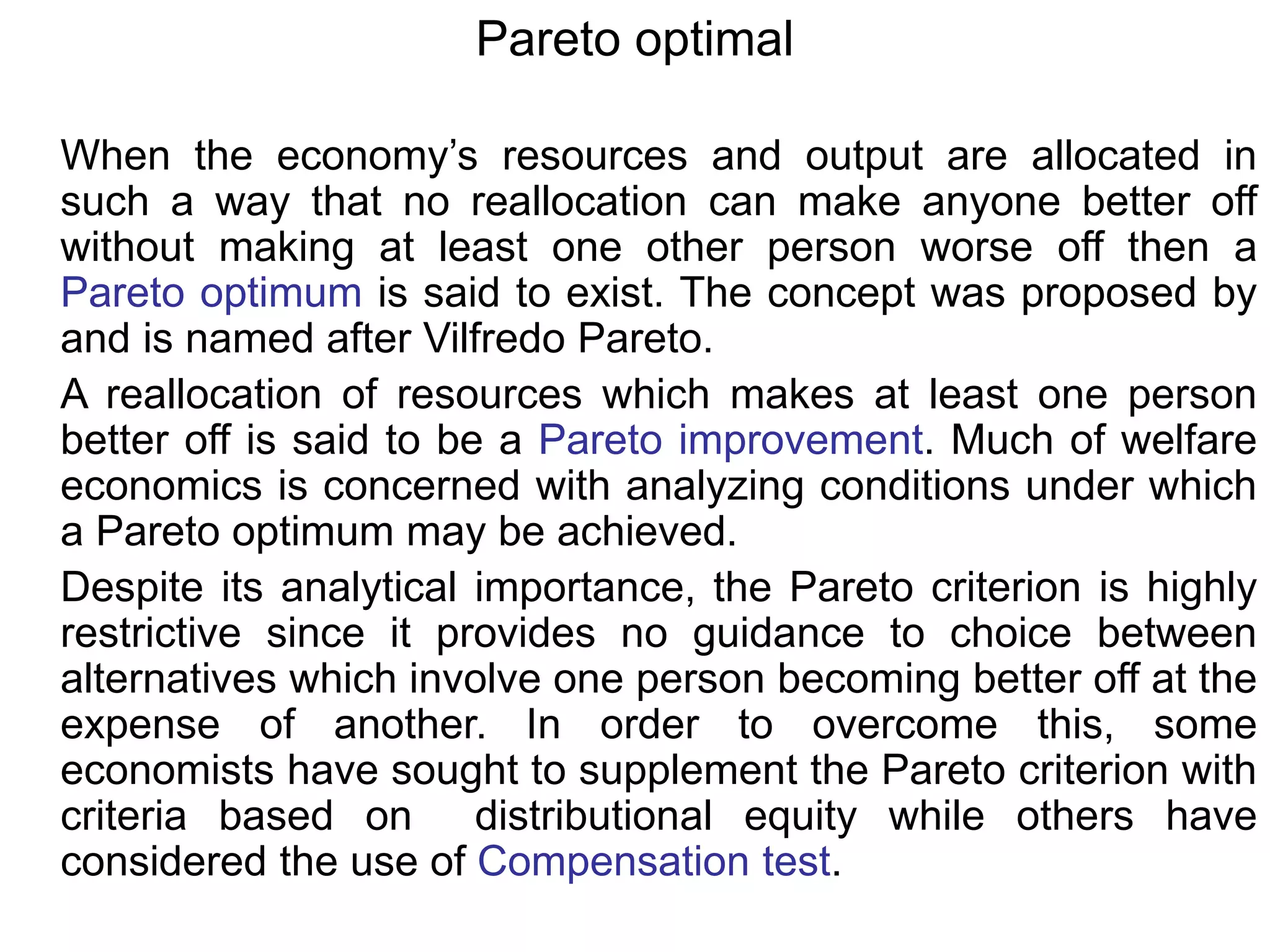 Pareto optimal
When the economy’s resources and output are allocated in
such a way that no reallocation can make anyone better off
without making at least one other person worse off then a
Pareto optimum is said to exist. The concept was proposed by
and is named after Vilfredo Pareto.
A reallocation of resources which makes at least one person
better off is said to be a Pareto improvement. Much of welfare
economics is concerned with analyzing conditions under which
a Pareto optimum may be achieved.
Despite its analytical importance, the Pareto criterion is highly
restrictive since it provides no guidance to choice between
alternatives which involve one person becoming better off at the
expense of another. In order to overcome this, some
economists have sought to supplement the Pareto criterion with
criteria based on distributional equity while others have
considered the use of Compensation test.
 