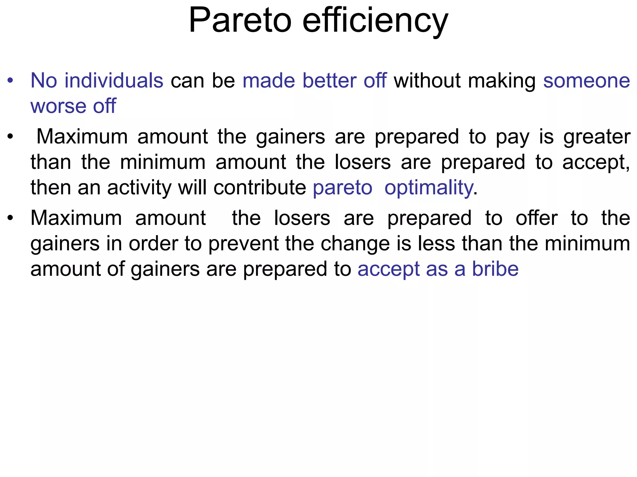 Pareto efficiency
• No individuals can be made better off without making someone
worse off
• Maximum amount the gainers are prepared to pay is greater
than the minimum amount the losers are prepared to accept,
then an activity will contribute pareto optimality.
• Maximum amount the losers are prepared to offer to the
gainers in order to prevent the change is less than the minimum
amount of gainers are prepared to accept as a bribe
 