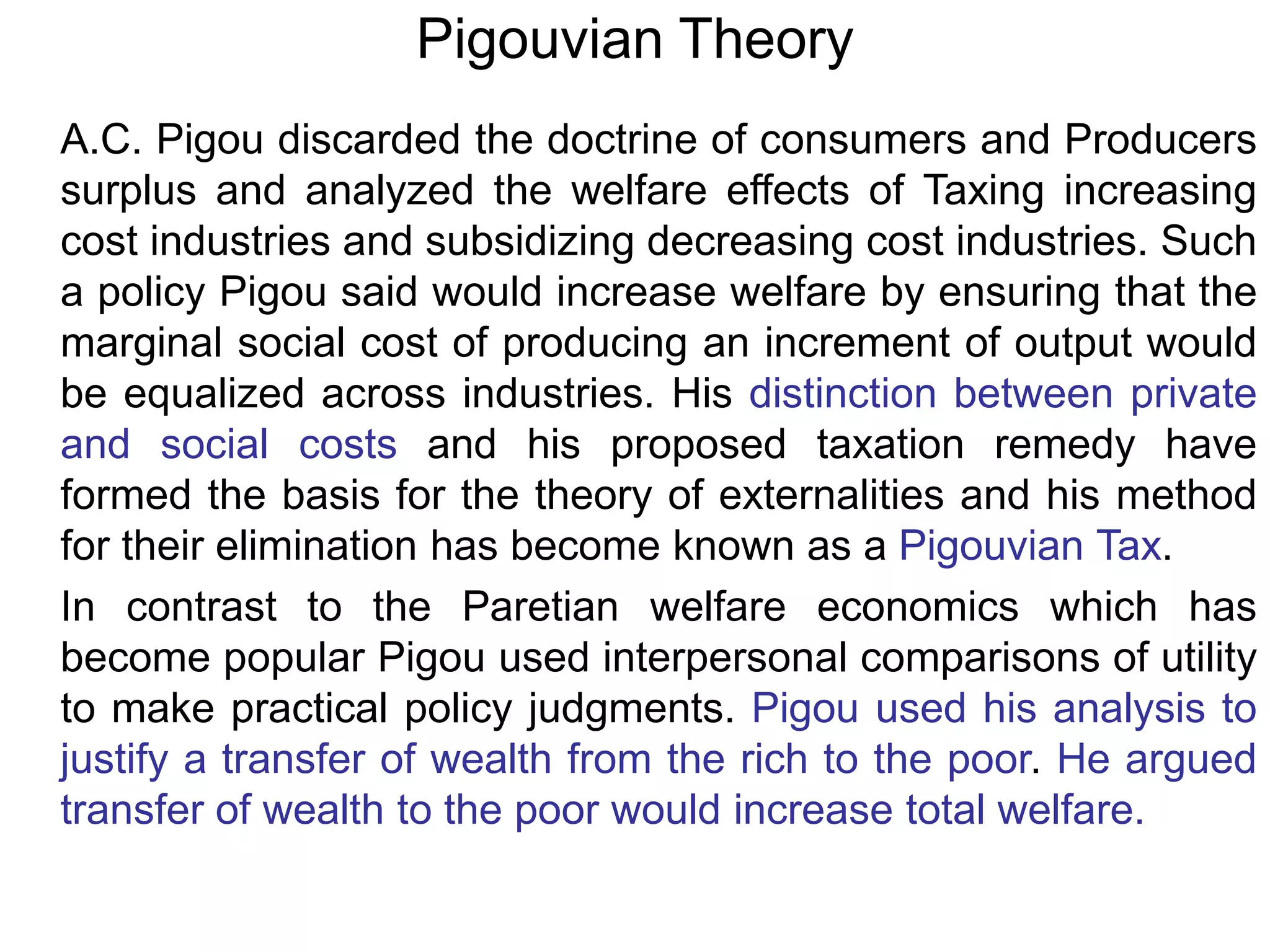 Pigouvian Theory
A.C. Pigou discarded the doctrine of consumers and Producers
surplus and analyzed the welfare effects of Taxing increasing
cost industries and subsidizing decreasing cost industries. Such
a policy Pigou said would increase welfare by ensuring that the
marginal social cost of producing an increment of output would
be equalized across industries. His distinction between private
and social costs and his proposed taxation remedy have
formed the basis for the theory of externalities and his method
for their elimination has become known as a Pigouvian Tax.
In contrast to the Paretian welfare economics which has
become popular Pigou used interpersonal comparisons of utility
to make practical policy judgments. Pigou used his analysis to
justify a transfer of wealth from the rich to the poor. He argued
transfer of wealth to the poor would increase total welfare.
 
